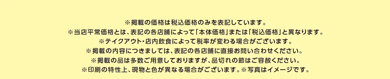 ※掲載の価格は税込価格のみを表記しています。※当店平常価格とは、表記の各店舗によって「本体価格」または「税込価格」と異なります。※テイクアウト・店内飲食によって税率が変わる場合がございます。※掲載の内容につきましては、表記の各店舗に直接お問い合わせください。 ※掲載の品は多数ご用意しておりますが、品切れの節はご容赦ください。※印刷の特性上、現物と色が異なる場合がございます。※写真はイメージです。