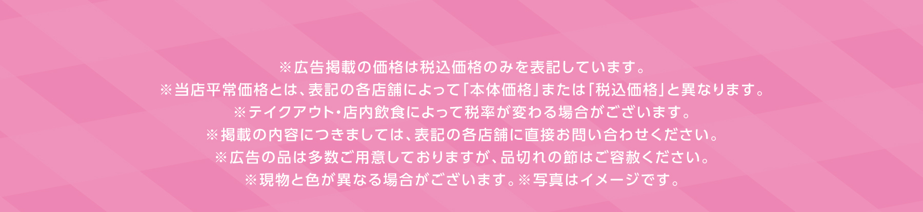 ※広告掲載の価格は税込価格のみを表記しています。※当店平常価格とは、表記の各店舗によって
        「本体価格」または「税込価格」と異なります。※テイクアウト・店内飲食によって税率が変わる場合がございます。※掲載の内容につきましては、
        表記の各店舗に直接お問い合わせください。※広告の品は多数ご用意しておりますが、品切れの節はご容赦ください。※現物と色が異なる場合がございます。
        ※写真はイメージです。